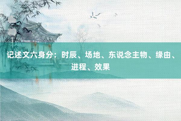记述文六身分：时辰、场地、东说念主物、缘由、进程、效果
